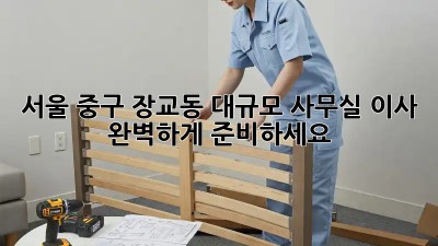 서울 중구 장교동 대규모 사무실 이사, 완벽하게 준비하세요!